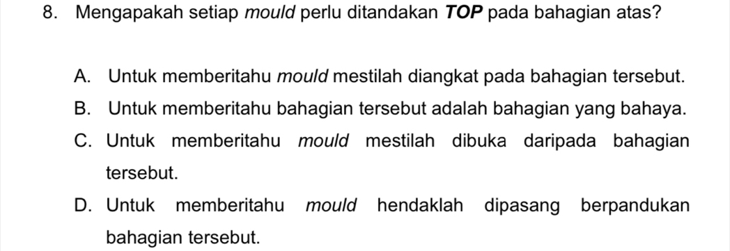 Mengapakah setiap mould perlu ditandakan TOP pada bahagian atas?
A. Untuk memberitahu mould mestilah diangkat pada bahagian tersebut.
B. Untuk memberitahu bahagian tersebut adalah bahagian yang bahaya.
C. Untuk memberitahu mould mestilah dibuka daripada bahagian
tersebut.
D. Untuk memberitahu mould hendaklah dipasang berpandukan
bahagian tersebut.