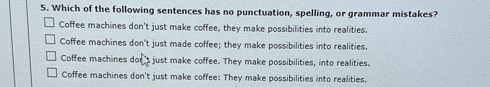 Which of the following sentences has no punctuation, spelling, or grammar mistakes?
Coffee machines don't just make coffee, they make possibilities into realities.
Coffee machines don't just made coffee; they make possibilities into realities.
Coffee machines dor s just make coffee. They make possibilities, into realities.
Coffee machines don't just make coffee: They make possibilities into realities.