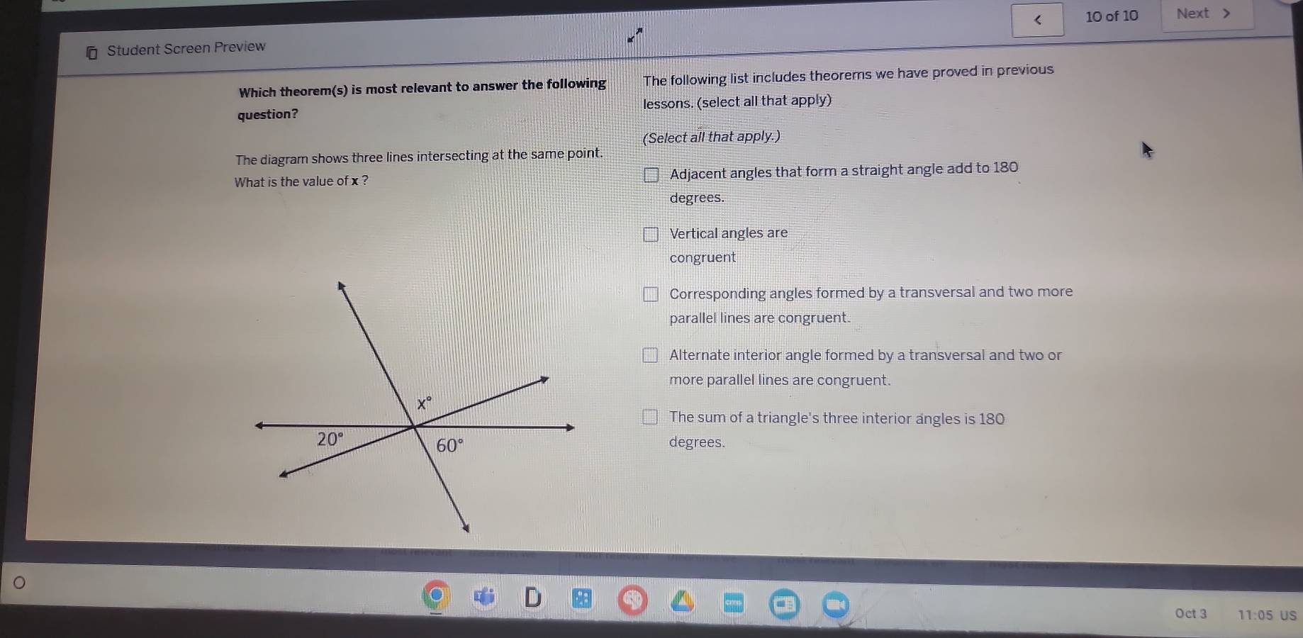 Student Screen Preview < 10 of 10 Next >
Which theorem(s) is most relevant to answer the following The following list includes theorems we have proved in previous
question? lessons. (select all that apply)
(Select all that apply.)
The diagram shows three lines intersecting at the same point.
What is the value of x ? Adjacent angles that form a straight angle add to 180
degrees.
Vertical angles are
congruent
Corresponding angles formed by a transversal and two more
parallel lines are congruent.
Alternate interior angle formed by a transversal and two or
more parallel lines are congruent.
The sum of a triangle's three interior angles is 180
degrees.
Oct 3 11:05 US