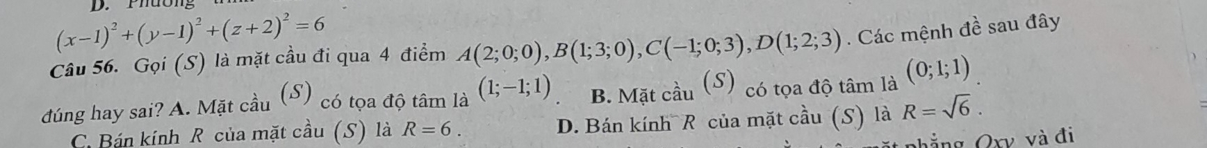 Phường
(x-1)^2+(y-1)^2+(z+2)^2=6
Câu 56. Gọi (S) là mặt cầu đi qua 4 điểm A(2;0;0), B(1;3;0), C(-1;0;3), D(1;2;3). Các mệnh đề sau đây
đúng hay sai? A. Mặt cầu (S) có tọa độ tâm là (1;-1;1) B. Mặt cầu (S) có tọa độ tâm là (0;1;1)
C. Bán kính R của mặt cầu (S) là R=6. D. Bán kính R của mặt cầu (S) là R=sqrt(6). 
Phẳng Qxy và đi