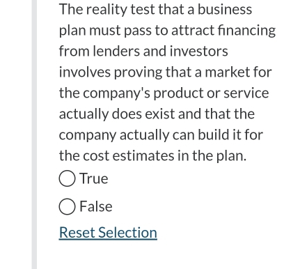 The reality test that a business
plan must pass to attract financing
from lenders and investors
involves proving that a market for
the company's product or service
actually does exist and that the
company actually can build it for
the cost estimates in the plan.
True
False
Reset Selection