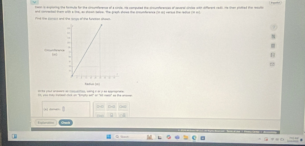 topnted )
Deon is exploring the formula for the circumference of a circle. He computed the circumferences of several circles with different radil. He then plotted the results
and connected them with a line, as shown below. The graph shows the circumference (in m) versus the radius (in m).
Find the domain and the rangs of the function shown.
110
?
15
L s
jn
Circumference 9
(m) 4
e
n
Radius (m)
Write your answers as inequalities, using x or y as appropriate.
Or, you may instead click on "Empty set" or "All reals" as the answer.
(a) domain □ □> □ □≤□
□2 □
Explanation Check
Starch