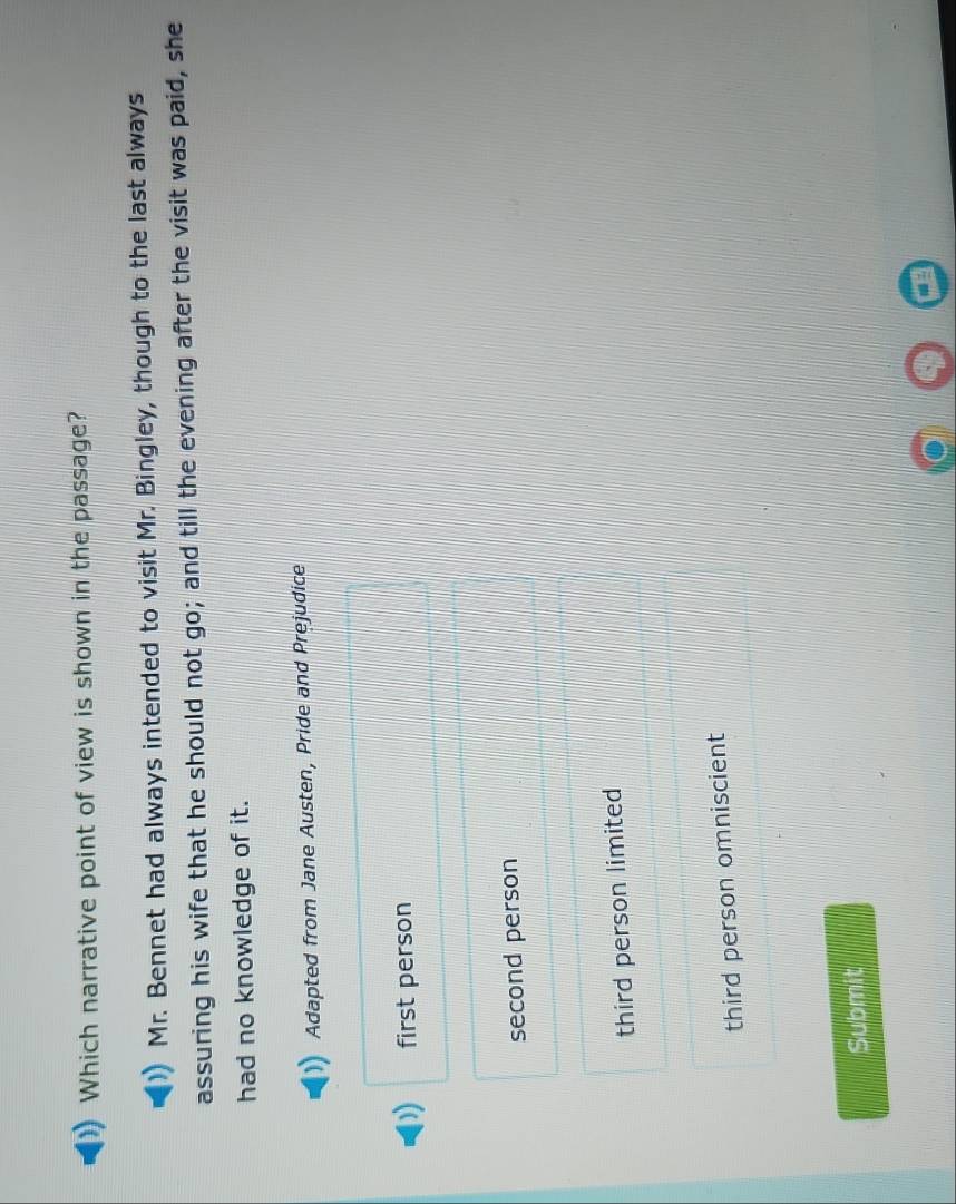 Which narrative point of view is shown in the passage?
Mr. Bennet had always intended to visit Mr. Bingley, though to the last always
assuring his wife that he should not go; and till the evening after the visit was paid, she
had no knowledge of it.
Adapted from Jane Austen, Pride and Prejudice
first person
second person
third person limited
third person omniscient
Submit