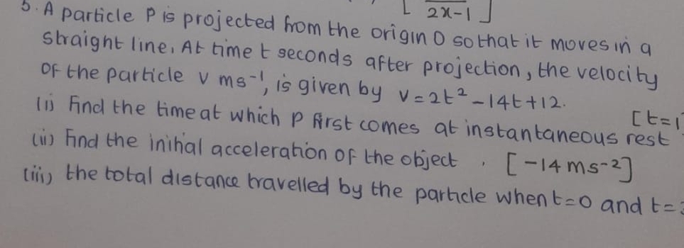 overline 2x-1
6. A particle P is projected from the origino sothat it moves in a 
straight line, At time t seconds after projection, the velocity 
oF the particle Vms^(-1) , is given by v=2t^2-14t+12
[t=1
li Find the time at which P First comes at instantaneous rest 
(i) Find the inihial acceleration of the object. [-14ms^(-2)]
(ii) the total distance travelled by the parhcle when t=0 and t=