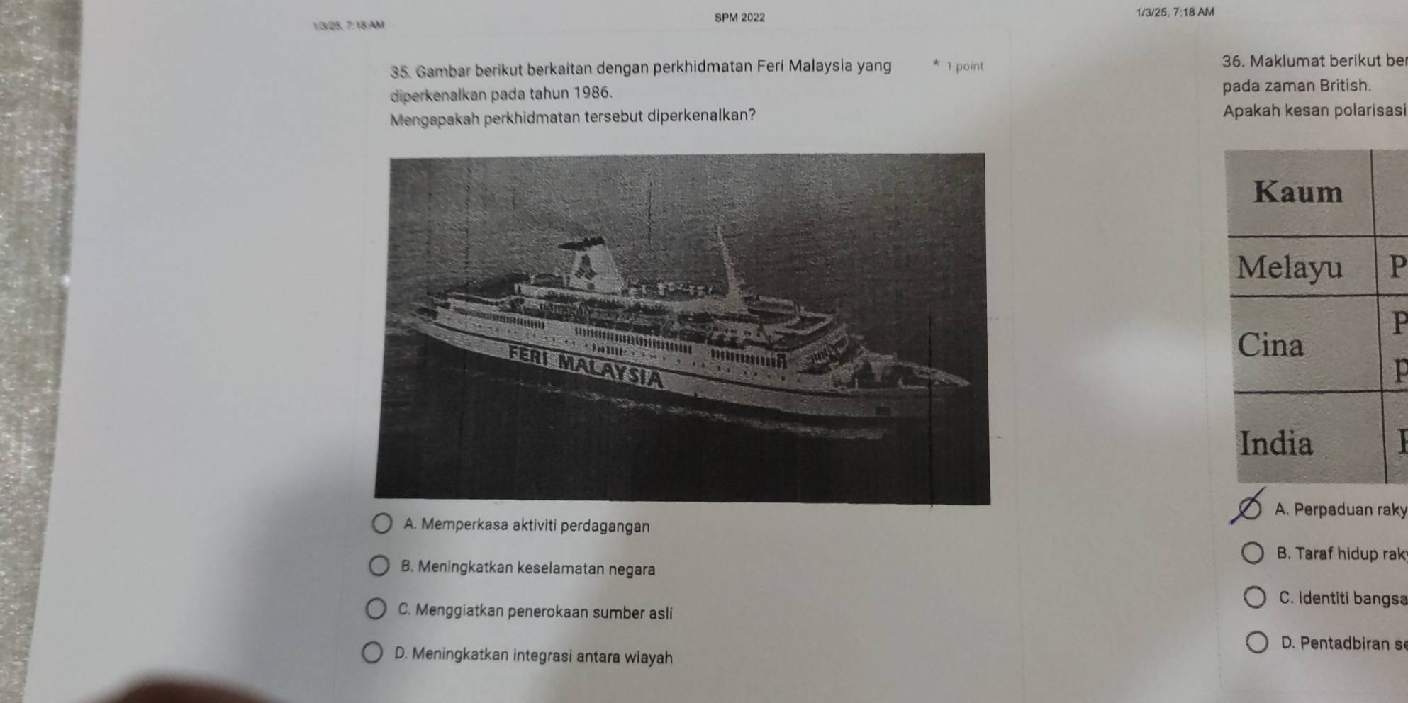 SPM 2022 1/3/25, 7:18 AM
1/3/ 25, 7:18 AM
35. Gambar berikut berkaitan dengan perkhidmatan Feri Malaysia yang 1 point 36. Maklumat berikut be
diperkenalkan pada tahun 1986. pada zaman British.
Mengapakah perkhidmatan tersebut diperkenalkan?
Apakah kesan polarisasi
P
A. Perpaduan raky
A. Memperkasa aktiviti perdagangan
B. Taraf hidup rak
B. Meningkatkan keselamatan negara
C. Identiti bangsa
C. Menggiatkan penerokaan sumber asli
D. Petadiran s
D. Meningkatkan integrasi antara wiayah