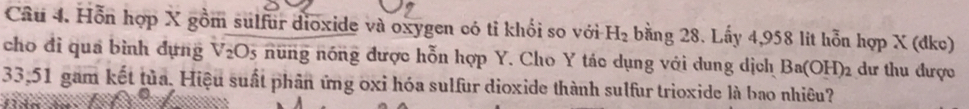 Hỗn hợp X gồm sulfur dioxide và oxygen có tỉ khối so với H_2 bằng 28. Lấy 4,958 lit hỗn hợp X (đkc) 
cho đi qua bình đựng V_2O_5 nững nóng được hỗn hợp Y. Cho Y tác dụng với dung dịch Ba(OH)_2 dư thu được
33,51 gam kết tủa. Hiệu suất phân ứng oxi hóa sulfur dioxide thành sulfur trioxide là bao nhiêu?