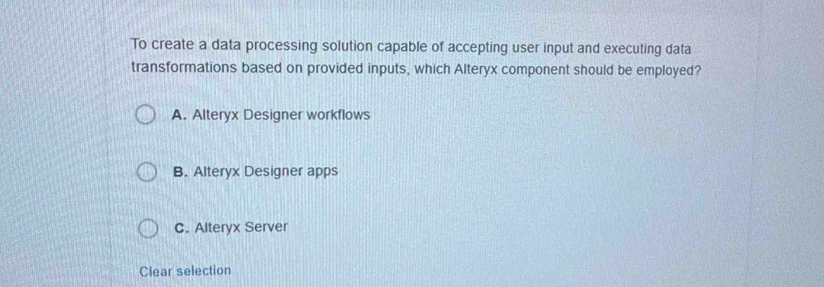 To create a data processing solution capable of accepting user input and executing data
transformations based on provided inputs, which Alteryx component should be employed?
A. Alteryx Designer workflows
B. Alteryx Designer apps
C. Alteryx Server
Clear selection