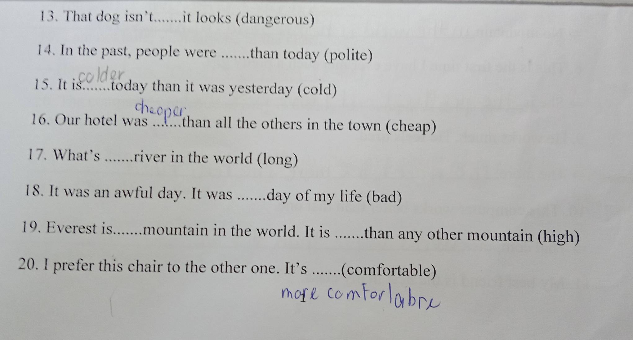 That dog isn’t.......it looks (dangerous) 
14. In the past, people were .......than today (polite) 
15. It is.......today than it was yesterday (cold) 
16. Our hotel was .. . than all the others in the town (cheap) 
17. What’s .......river in the world (long) 
18. It was an awful day. It was .......day of my life (bad) 
19. Everest is.......mountain in the world. It is .......than any other mountain (high) 
20. I prefer this chair to the other one. It’s .......(comfortable)