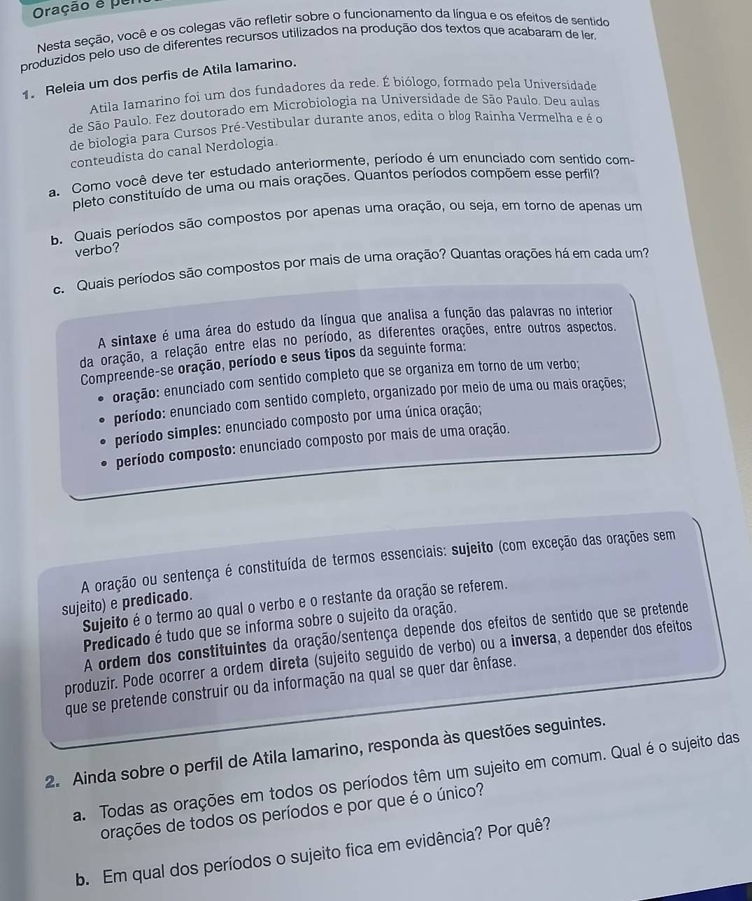 Oração é per
Nesta seção, você e os colegas vão refletir sobre o funcionamento da língua e os efeitos de sentido
produzidos pelo uso de diferentes recursos utilizados na produção dos textos que acabaram de ler.
1. Releia um dos perfis de Atila lamarino.
Atila Iamarino foi um dos fundadores da rede. É biólogo, formado pela Universidade
de São Paulo. Fez doutorado em Microbiologia na Universidade de São Paulo. Deu aulas
de biologia para Cursos Pré-Vestibular durante anos, edita o blog Rainha Vermelha e é o
conteudista do canal Nerdologia.
a. Como você deve ter estudado anteriormente, período é um enunciado com sentido com-
pleto constituído de uma ou mais orações. Quantos períodos compõem esse perfil?
b. Quais períodos são compostos por apenas uma oração, ou seja, em torno de apenas um
verbo?
c.  Quais períodos são compostos por mais de uma oração? Quantas orações há em cada um?
A sintaxe é uma área do estudo da língua que analisa a função das palavras no interior
da oração, a relação entre elas no período, as diferentes orações, entre outros aspectos.
Compreende-se oração, período e seus tipos da seguinte forma:
oração: enunciado com sentido completo que se organiza em torno de um verbo;
período: enunciado com sentido completo, organizado por meio de uma ou mais orações;
período simples: enunciado composto por uma única oração;
período composto: enunciado composto por mais de uma oração.
A oração ou sentença é constituída de termos essenciais: sujeito (com exceção das orações sem
sujeito) e predicado.
Sujeito é o termo ao qual o verbo e o restante da oração se referem.
Predicado é tudo que se informa sobre o sujeito da oração.
A ordem dos constituintes da oração/sentença depende dos efeitos de sentido que se pretende
produzir. Pode ocorrer a ordem direta (sujeito seguido de verbo) ou a inversa, a depender dos efeitos
que se pretende construir ou da informação na qual se quer dar ênfase.
2. Ainda sobre o perfil de Atila lamarino, responda às questões seguintes.
a. Todas as orações em todos os períodos têm um sujeito em comum. Qual é o sujeito das
orações de todos os períodos e por que é o único?
b. Em qual dos períodos o sujeito fica em evidência? Por quê?