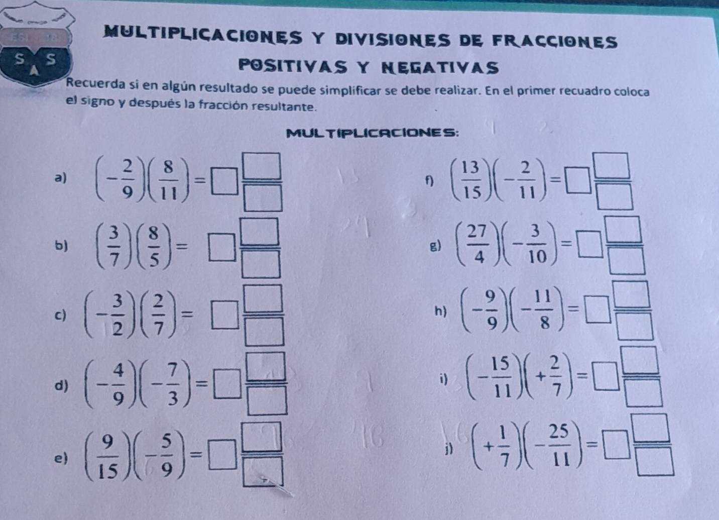 MULTIPLICACIONES Y DIVISIONES DE FRACCIONES 
s S 
a 
POSITIVAS Y NEGATIVAS 
Recuerda si en algún resultado se puede simplificar se debe realizar. En el primer recuadro coloca 
el signo y después la fracción resultante. 
MULTIPLICACIONES: 
a) (- 2/9 )( 8/11 )=□  □ /□   ( 13/15 )(- 2/11 )=□  □ /□  
b) ( 3/7 )( 8/5 )=□  □ /□   ( 27/4 )(- 3/10 )=□  □ /□  
g) 
c) (- 3/2 )( 2/7 )=□  □ /□   (- 9/9 )(- 11/8 )=□  □ /□  
h) 
d) (- 4/9 )(- 7/3 )=□  □ /□  
i) (- 15/11 )(+ 2/7 )=□  □ /□  
e ( 9/15 )(- 5/9 )=□  □ /□  
j) (+ 1/7 )(- 25/11 )=□  □ /□  