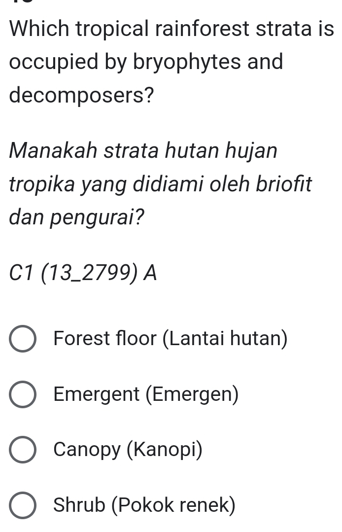 Which tropical rainforest strata is
occupied by bryophytes and
decomposers?
Manakah strata hutan hujan
tropika yang didiami oleh briofit
dan pengurai?
C1 (13_ 2799) A
Forest floor (Lantai hutan)
Emergent (Emergen)
Canopy (Kanopi)
Shrub (Pokok renek)