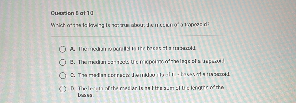 Which of the following is not true about the median of a trapezoid?
A. The median is parallel to the bases of a trapezoid.
B. The median connects the midpoints of the legs of a trapezoid.
C. The median connects the midpoints of the bases of a trapezoid.
D. The length of the median is half the sum of the lengths of the
bases.