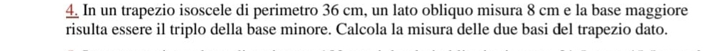 In un trapezio isoscele di perimetro 36 cm, un lato obliquo misura 8 cm e la base maggiore 
risulta essere il triplo della base minore. Calcola la misura delle due basi del trapezio dato.