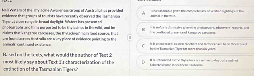 1xt ∠
Neil Waters of the Thylacine Awareness Group of Australia has provided A It is reasonable given the complete lack of verified sightings of the
evidence that groups of tourists have recently observed the Tasmanian animal in the wild.
Tiger at close range in broad daylight. Waters has presented
photographs and flms purported to be thylacines in the wild, and he B It is unfairly dismissive given the photographs, observers' reports, and
claims that kangaroo carcasses, the thylacines' main food source, that the continued presence of kangaroo carcasses.
are found across Australia are a key piece of evidence pointing to the
animals' continued existence. It is unexpected, as local ranchers and farmers have been threatened
C
by the Tasmanian Tiger for more than 80 years.
Based on the texts, what would the author of Text 2
It is unfounded as the thylacines are native to Australia and not
most likely say about Text 1's characterization of the Schartz's home in southern California.
extinction of the Tasmanian Tigers?