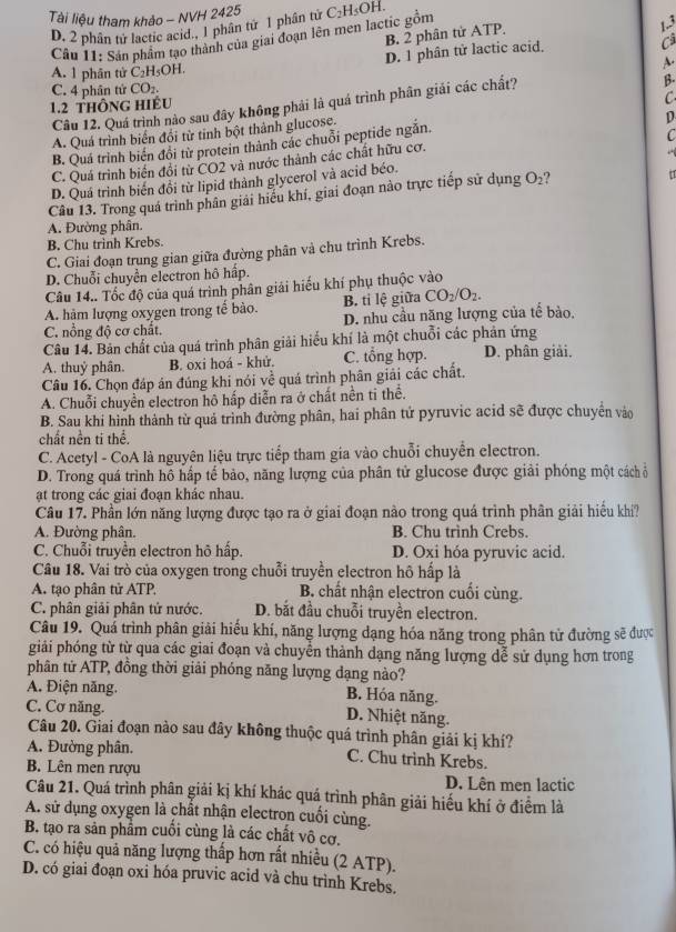 Tài liệu tham khảo - NVH 2425 C_2H_5C )H
D. 2 phân tử lactic acid., 1 phân từ 1 phân tử
B. 2 phân tử ATP.
Cầu 11: Sản phẩm tạo thành của giai đoạn lên men lactic gồm
1.3
D. 1 phân tử lactic acid.
Cả
A. 1 phân tử C_2H_5OH 1 
A.
C. 4 phân tử CO_2
C
Cầu 12. Quá trình nào sau đây không phải là quá trình phân giải các chất?
β.
1.2 thông hiếu
A. Quá trình biển đổi từ tỉnh bột thành glucose.
D
B. Quá trình biển đổi từ protein thành các chuỗi peptide ngẫn.
C
C. Quá trình biển đổi từ CO2 và nước thành các chất hữu cơ.
D. Quá trình biến đổi từ lipid thành glycerol và acid béo.
Câu 13. Trong quá trình phân giải hiểu khí, giai đoạn nào trực tiếp sử dụng O_2 ?
1
A. Đường phân.
B. Chu trình Krebs.
C. Giai đoạn trung gian giữa đường phân và chu trình Krebs.
D. Chuỗi chuyển electron hô hấp.
Câu 14.. Tốc độ của quá trình phân giải hiếu khí phụ thuộc vào
B. ti lệ giữa CO_2/O_2.
A. hàm lượng oxygen trong tế bào. D. nhu cầu năng lượng của tế bào.
C. nổng độ cơ chất.
Câu 14. Bản chất của quá trình phân giải hiểu khí là một chuỗi các phản ứng
A. thuỷ phân. B. oxi hoá - khử.
Câu 16. Chọn đáp án đúng khi nói về quá trình phân giải các chất. C. tổng hợp. D. phân giải.
A. Chuỗi chuyển electron hô hấp diễn ra ở chất nền ti thể.
B. Sau khí hình thành từ quả trình đường phân, hai phân tử pyruvic acid sẽ được chuyển vào
chất nền ti thể.
C. Acetyl - CoA là nguyện liệu trực tiếp tham gia vào chuỗi chuyển electron.
D. Trong quá trình hô hấp tế bảo, năng lượng của phân tử glucose được giải phóng một cách ổ
ật trong các giai đoạn khác nhau.
Câu 17. Phần lớn năng lượng được tạo ra ở giai đoạn nào trong quá trình phân giải hiếu khi?
A. Đường phân. B. Chu trình Crebs.
C. Chuỗi truyền electron hô hấp. D. Oxi hóa pyruvic acid.
Câu 18. Vai trò của oxygen trong chuỗi truyền electron hô hấp là
A. tạo phân tử ATP B. chất nhận electron cuối cùng.
C. phân giải phân tứ nước. D. bắt đầu chuỗi truyền electron.
Câu 19. Quá trình phân giải hiếu khí, năng lượng dạng hóa năng trong phân tử đường sẽ được
giải phóng từ từ qua các giai đoạn và chuyển thành dạng năng lượng dễ sử dụng hơn trong
phân tử ATP, đồng thời giải phóng năng lượng dạng nào?
A. Điện năng. B. Hóa năng.
C. Cơ năng. D. Nhiệt năng.
Câu 20. Giai đoạn nào sau đây không thuộc quá trình phân giải kị khí?
A. Đường phân. C. Chu trình Krebs.
B. Lên men rượu D. Lên men lactic
Câu 21. Quá trình phân giải kị khí khác quá trình phân giải hiếu khí ở điểm là
A. sử dụng oxygen là chất nhận electron cuối cùng.
B. tạo ra sản phẩm cuối cùng là các chất vô cơ.
C. có hiệu quả năng lượng thấp hơn rất nhiều (2 ATP).
D. có giai đoạn oxi hóa pruvic acid và chu trình Krebs.
