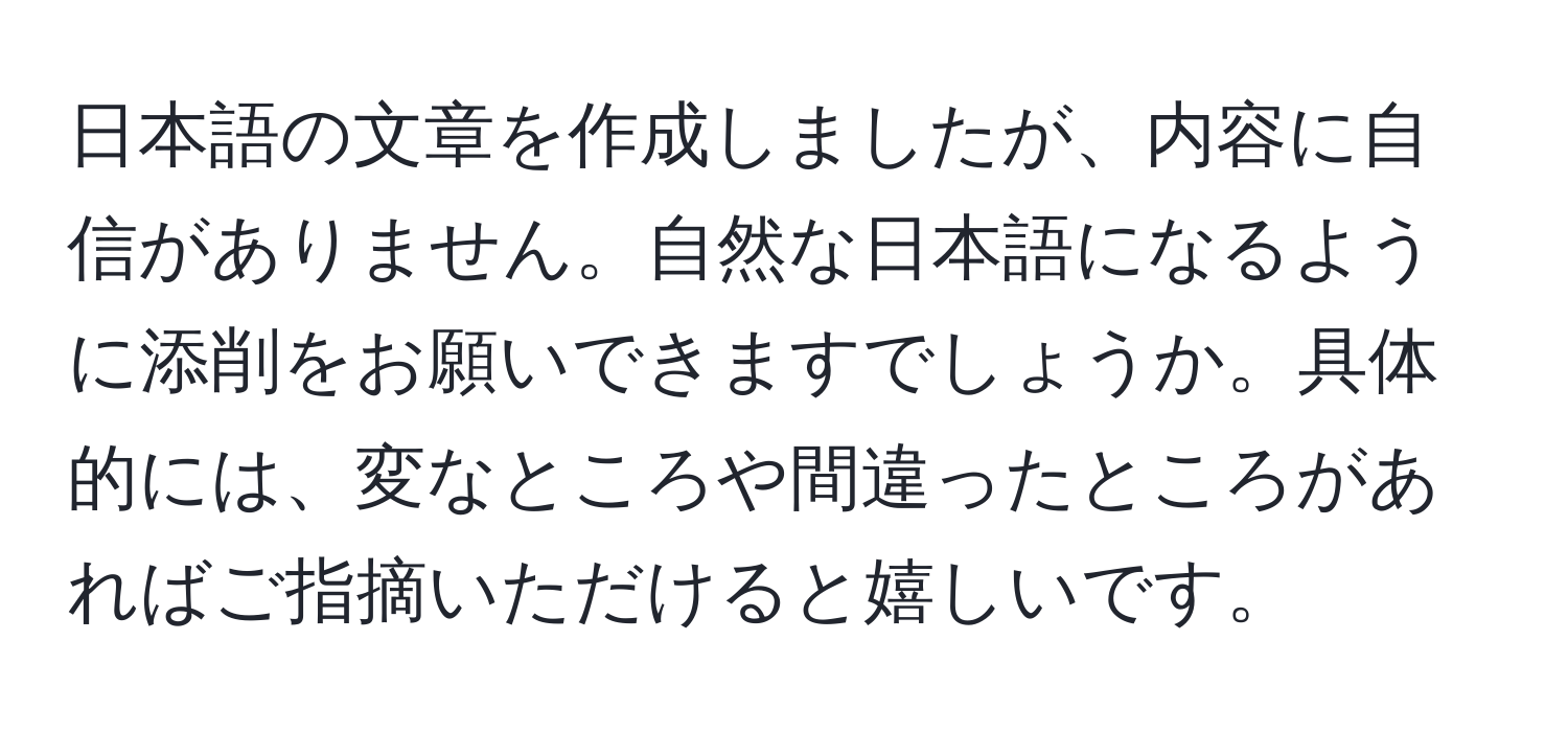 日本語の文章を作成しましたが、内容に自信がありません。自然な日本語になるように添削をお願いできますでしょうか。具体的には、変なところや間違ったところがあればご指摘いただけると嬉しいです。