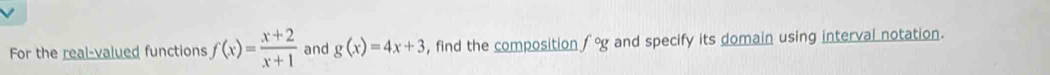 For the real-valued functions f(x)= (x+2)/x+1  and g(x)=4x+3 , find the composition f°g and specify its domain using interval notation.