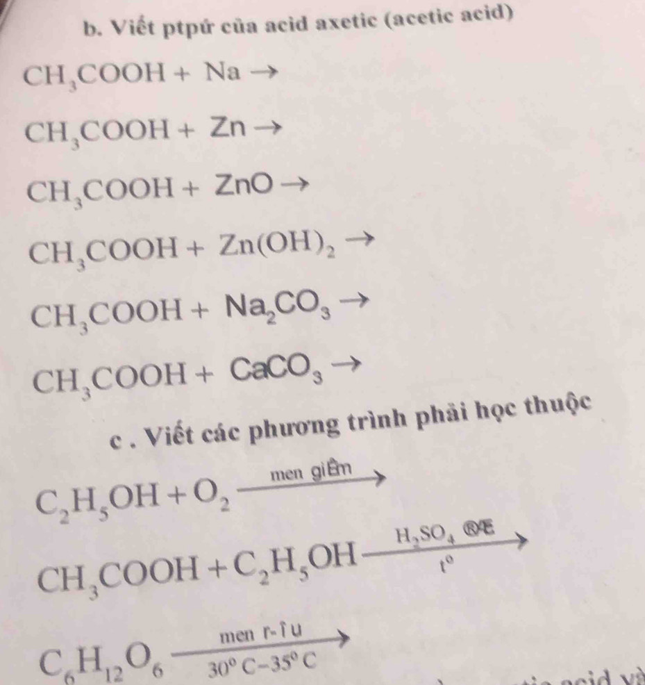 Viết ptpứ của acid axetic (acetic acid)
CH_3COOH+Nato
CH_3COOH+Znto
CH_3COOH+ZnOto
CH_3COOH+Zn(OH)_2 to
CH_3COOH+Na_2CO_3to
CH_3COOH+CaCO_3to
c . Viết các phương trình phải học thuộc
C_2H_5OH+O_2_ mengitm
CH_3COOH+C_2H_5OHxrightarrow H_2SO_4 enclosecircle1
C_6H_12O_6 (menr.fu)/30°C-35°C 