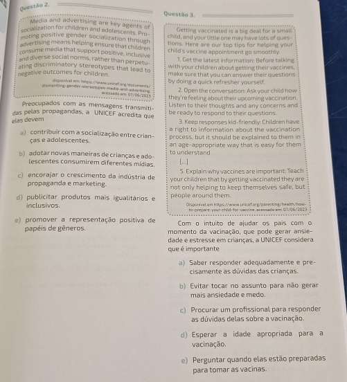 Media and advertising are key agents of
Getting vaccinated is a big deal for a small
cocialization for children and adolescents. Pro child, and your little one may have lots of ques
moting positive gender socialization through
advertising means helping ensure that children tions. Here are our top tips for helping your
consume media that support positive, inclusive child's vaccine appointment go smoothly.
and diverse social norms, rather than perpetu 1. Get the latest information: Before talking
ating discriminatory stereotypes that lead to with your children about getting their vaccines.
negative outcomes for children. make sure that you can answer their questions
by doing a quick refresher yourself.
disponivel.em: 1ttps://www.wricef.arg/dacuments/
2. Open the conversation: Ask your child how
dismanting-gender-stereotypes-media anθ-advartising acessadg em 01/D6/2023 they're feeling about their upcoming vaccination.
Preocupados com as mensagens transmiti- Listen to their thoughts and any concerns and
das pelas propagandas, a UNICEF acredita que be ready to respond to their questions.
elas devem
3. Keep responses kid-friendly: Children have
a right to information about the vaccination 
a) contribuir com a socialização entre crian- process, but it should be explained to them in
ças e adolescentes. an age-appropriate way that is easy for them 
b) adotar novas maneiras de crianças e ado to understand
escentes consumirem diferentes mídias. [...]
5. Explain why vaccines are important: Teach
c) encorajar o crescimento da indústria de your children that by getting vaccinated they are
propaganda e marketing. not only helping to keep themselves safe, but
d) publicitar produtos mais igualitários e people around them.
inclusivos. Dispenivel.em https://eww.unicef.org/parenting/health/how-
to-grepare-your-chnd-for-waccine.acessado sm:07/06/2023
e) promover a representação positiva de Com o intuito de ajudar os pais com o
papéis de gêneros.  momento da vacinação, que pode gerar ansie-
dade e estresse em crianças, a UNICEF considera
que é importante
a) Saber responder adequadamente e pre-
cisamente as dúvidas das crianças.
b) Evitar tocar no assunto para não gerar
mais ansiedade e medo.
c) Procurar um profissional para responder
as dúvidas delas sobre a vacinação.
d) Esperar a idade apropriada para a
vacinação,
e) Perguntar quando elas estão preparadas
para tomar as vacinas.