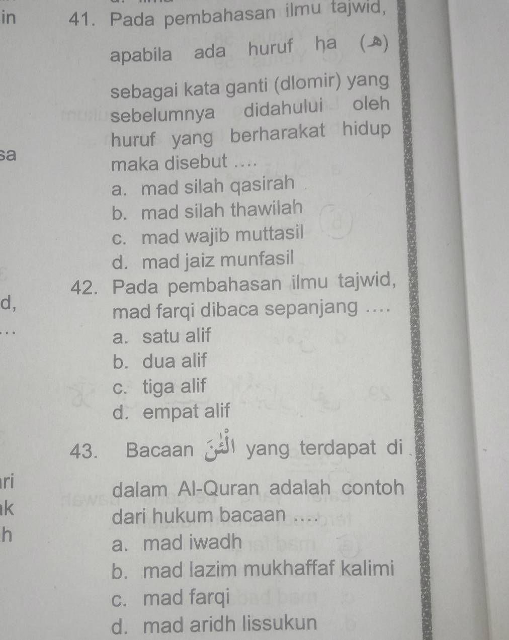 in 41. Pada pembahasan ilmu tajwid,
apabila ada huruf ha ()
sebagai kata ganti (dlomir) yang
sebelumnya didahului oleh
huruf yang berharakat hidup
sa
maka disebut ....
a. mad silah qasirah
b. mad silah thawilah
c. mad wajib muttasil
d. mad jaiz munfasil
42. Pada pembahasan ilmu tajwid,
d,
mad farqi dibaca sepanjang ....
..
a. satu alif
b. dua alif
c. tiga alif
d. empat alif
43. Bacaan yang terdapat di
ri
dalam Al-Quran adalah contoh
k
dari hukum bacaan ....
h
a. mad iwadh
b. mad lazim mukhaffaf kalimi
c. mad farqi
d. mad aridh lissukun