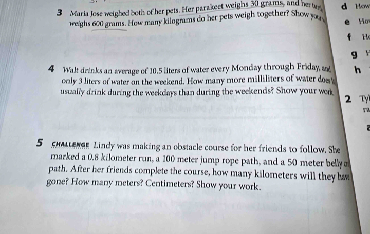 Maria Jose weighed both of her pets. Her parakeet weighs 30 grams, and her tun d How 
weighs 600 grams. How many kilograms do her pets weigh together? Show you e Ho 

g r 
4 Walt drinks an average of 10.5 liters of water every Monday through Friday, and h 
only 3 liters of water on the weekend. How many more milliliters of water does 
usually drink during the weekdays than during the weekends? Show your work 2 Ty 
ra 
5 SHALENSe Lindy was making an obstacle course for her friends to follow. She 
marked a 0.8 kilometer run, a 100 meter jump rope path, and a 50 meter belly 
path. After her friends complete the course, how many kilometers will they haw 
gone? How many meters? Centimeters? Show your work.