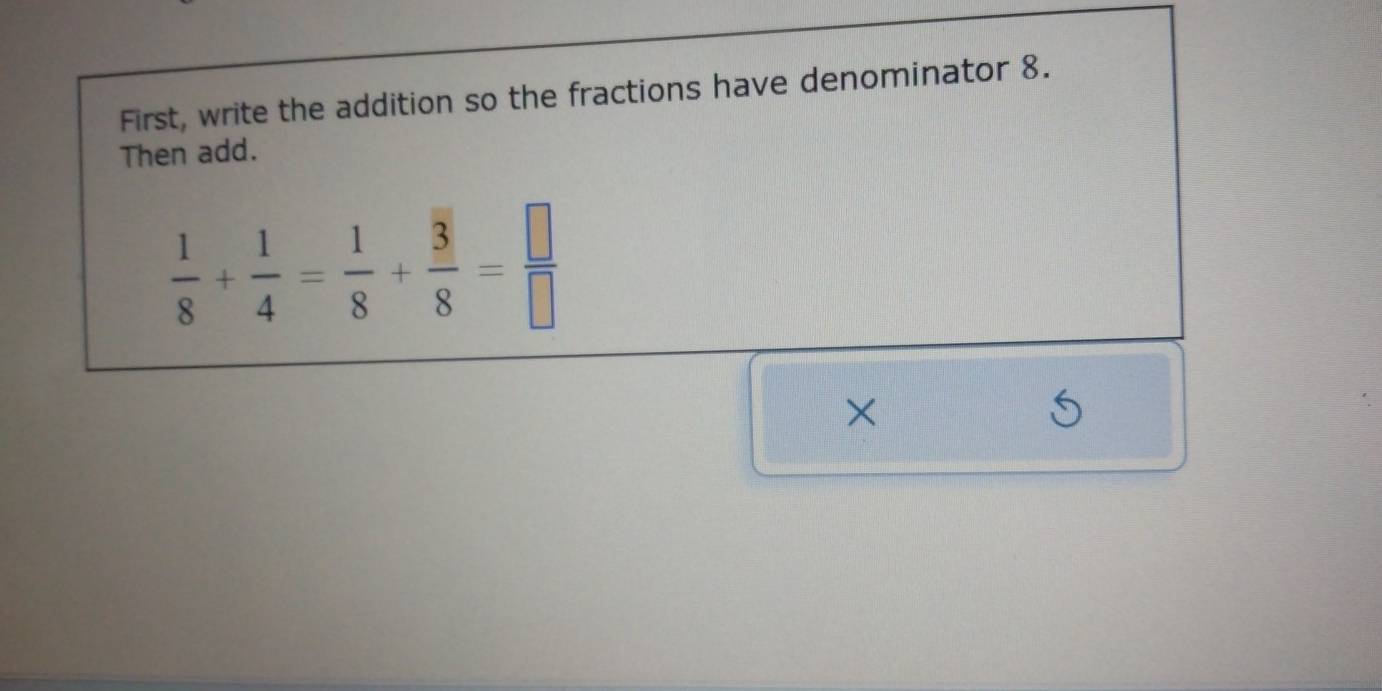 First, write the addition so the fractions have denominator 8. 
Then add.
 1/8 + 1/4 = 1/8 + 3/8 = □ /□  
×