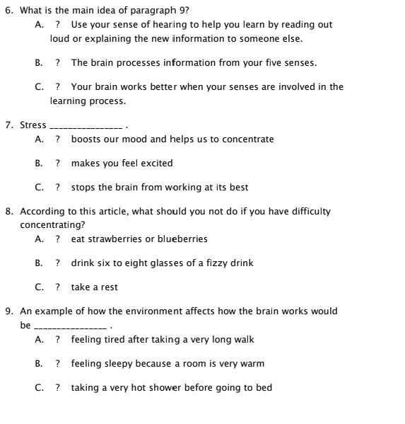 What is the main idea of paragraph 9?
A. ? Use your sense of hearing to help you learn by reading out
loud or explaining the new information to someone else.
B. ? The brain processes information from your five senses.
C. ? Your brain works better when your senses are involved in the
learning process.
7. Stress_ .
A. ? boosts our mood and helps us to concentrate
B. ? makes you feel excited
C. ? stops the brain from working at its best
8. According to this article, what should you not do if you have difficulty
concentrating?
A. ? eat strawberries or blueberries
B. ? drink six to eight glasses of a fizzy drink
C. ? take a rest
9. An example of how the environment affects how the brain works would
be_
.
A. ? feeling tired after taking a very long walk
B. ? feeling sleepy because a room is very warm
C. ? taking a very hot shower before going to bed