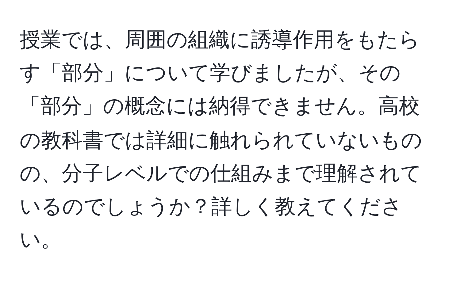 授業では、周囲の組織に誘導作用をもたらす「部分」について学びましたが、その「部分」の概念には納得できません。高校の教科書では詳細に触れられていないものの、分子レベルでの仕組みまで理解されているのでしょうか？詳しく教えてください。