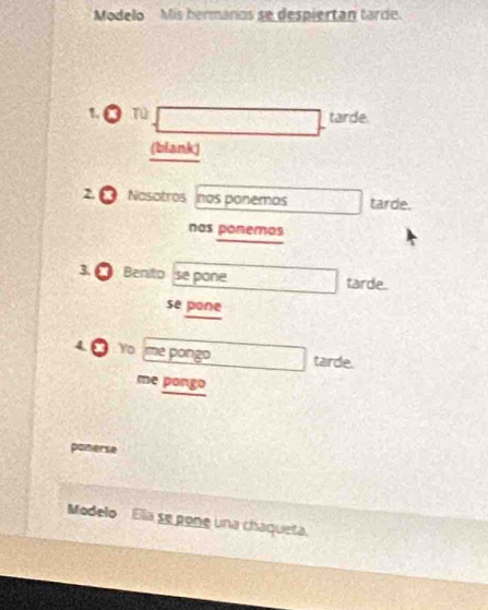 Modelo Mis hermáros se despiertan tarde. 
1 Tú tarde. 
(blank) 
2 Nasotros nos ponemos tarde. 
nos ponemos 
3. Benito se pone tarde. 
se pone 
Yo me pongo tarde. 
me pongo 
ponerse 
Modelo Elía se pone una chaqueta.