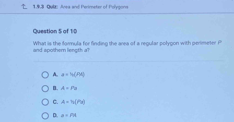 Area and Perimeter of Polygons
Question 5 of 10
What is the formula for finding the area of a regular polygon with perimeter P
and apothem length a?
A. a=1/2(PA)
B. A=Pa
C. A=1/2(Pa)
D. a=PA