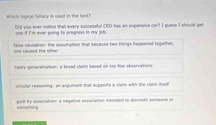 Which logical fallacy is used in the text?
Did you ever notice that every successful CEO has an expensive car? I guess I should get
one if I'm ever going to progress in my job.
false causation: the assumption that because two things happened together,
one caused the other
hasty generalization: a broad claim based on too few observations
circular reasoning: an argument that supports a claim with the claim itself
guilt by association: a negative association intended to discredit someone or
something