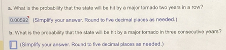 What is the probability that the state will be hit by a major tornado two years in a row?
0.00592 (Simplify your answer. Round to five decimal places as needed.) 
b. What is the probability that the state will be hit by a major tornado in three consecutive years? 
(Simplify your answer. Round to five decimal places as needed.)