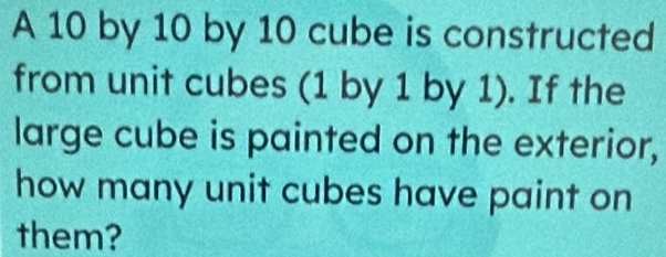 A 10 by 10 by 10 cube is constructed 
from unit cubes (1 by 1 by 1). If the 
large cube is painted on the exterior, 
how many unit cubes have paint on 
them?