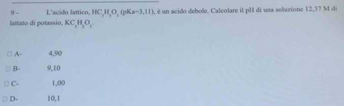 L'acido lattico, HC_3H_5O_3(pKa=3,11) , è un acido debole. Calcolare il pH di una soluzione 12,37 M di
lattato di potassio, KC_3H_5O_3.
A - 4,90
B - 9,10
C - 1,00
D - 10,1