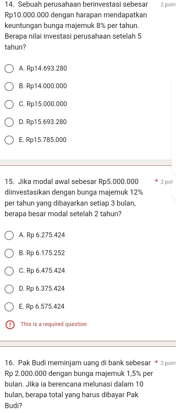 Sebuah perusahaan berinvestasi sebesar 2 point
Rp10.000.000 dengan harapan mendapatkan
keuntungan bunga majemuk 8% per tahun.
Berapa nilai investasi perusahaan setelah 5
tahun?
A. Rp14.693.280
B. Rp14.000.000
C. Rp15.000.000
D. Rp15.693.280
E. Rp15.785.000
15. Jika modal awal sebesar Rp5.000.000 2 poi'
diinvestasikan dengan bunga majemuk 12%
per tahun yang dibayarkan setiap 3 bulan,
berapa besar modal setelah 2 tahun?
A. Rp 6.275.424
B. Rp 6.175.252
C. Rp 6.475.424
D. Rp 6.375.424
E. Rp 6.575.424
D This is a required question
16. Pak Budi meminjam uang di bank sebesar * 2 poin
Rp 2.000.000 dengan bunga majemuk 1,5% per
bulan. Jika ia berencana melunasi dalam 10
bulan, berapa total yang harus dibayar Pak
Budi?