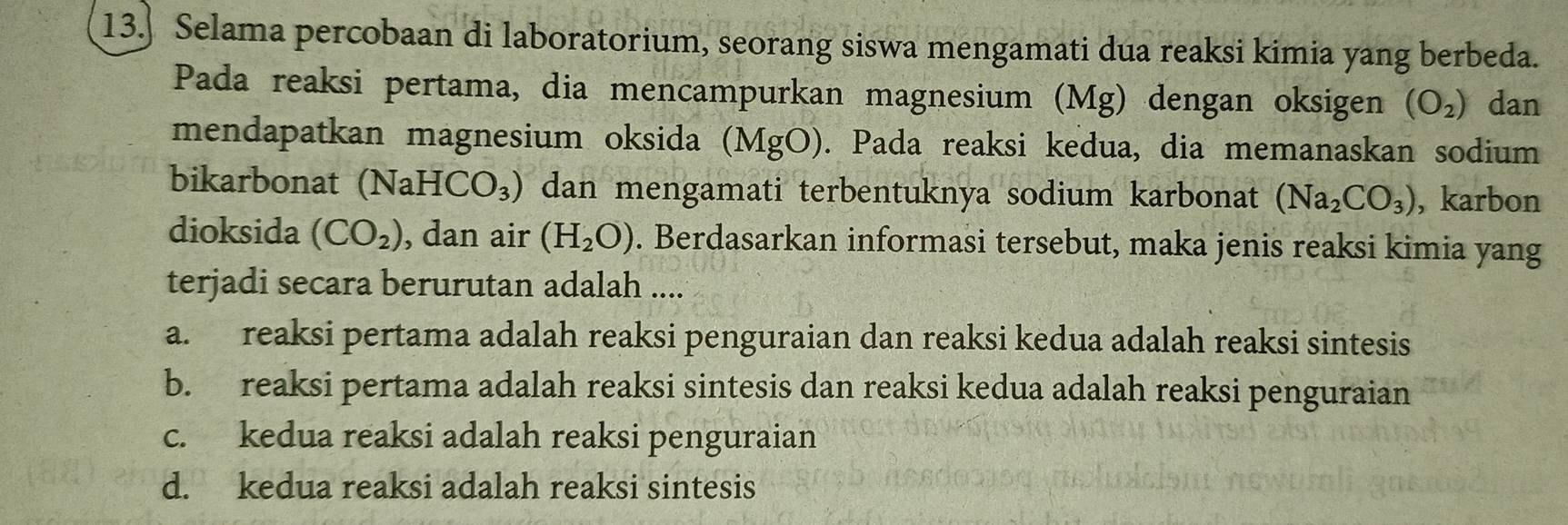 13.] Selama percobaan di laboratorium, seorang siswa mengamati dua reaksi kimia yang berbeda.
Pada reaksi pertama, dia mencampurkan magnesium (Mg) dengan oksigen (O_2) dan
mendapatkan magnesium oksida (MgO). Pada reaksi kedua, dia memanaskan sodium
bikarbonat (NaH CO_3) dan mengamati terbentuknya sodium karbonat (Na_2CO_3) , karbon
dioksida (CO_2) , dan air (H_2O). Berdasarkan informasi tersebut, maka jenis reaksi kimia yang
terjadi secara berurutan adalah ....
a. reaksi pertama adalah reaksi penguraian dan reaksi kedua adalah reaksi sintesis
b. reaksi pertama adalah reaksi sintesis dan reaksi kedua adalah reaksi penguraian
c. kedua reaksi adalah reaksi penguraian
d. kedua reaksi adalah reaksi sintesis