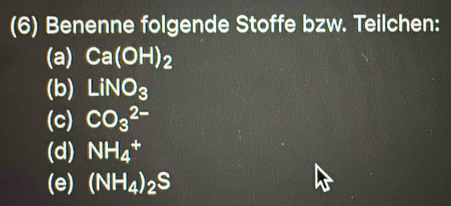 (6) Benenne folgende Stoffe bzw. Teilchen: 
(a) Ca(OH)_2
(b) LiNO_3
(c) CO_3^((2-)
(d) NH_4^+
(e) (NH_4))_2S