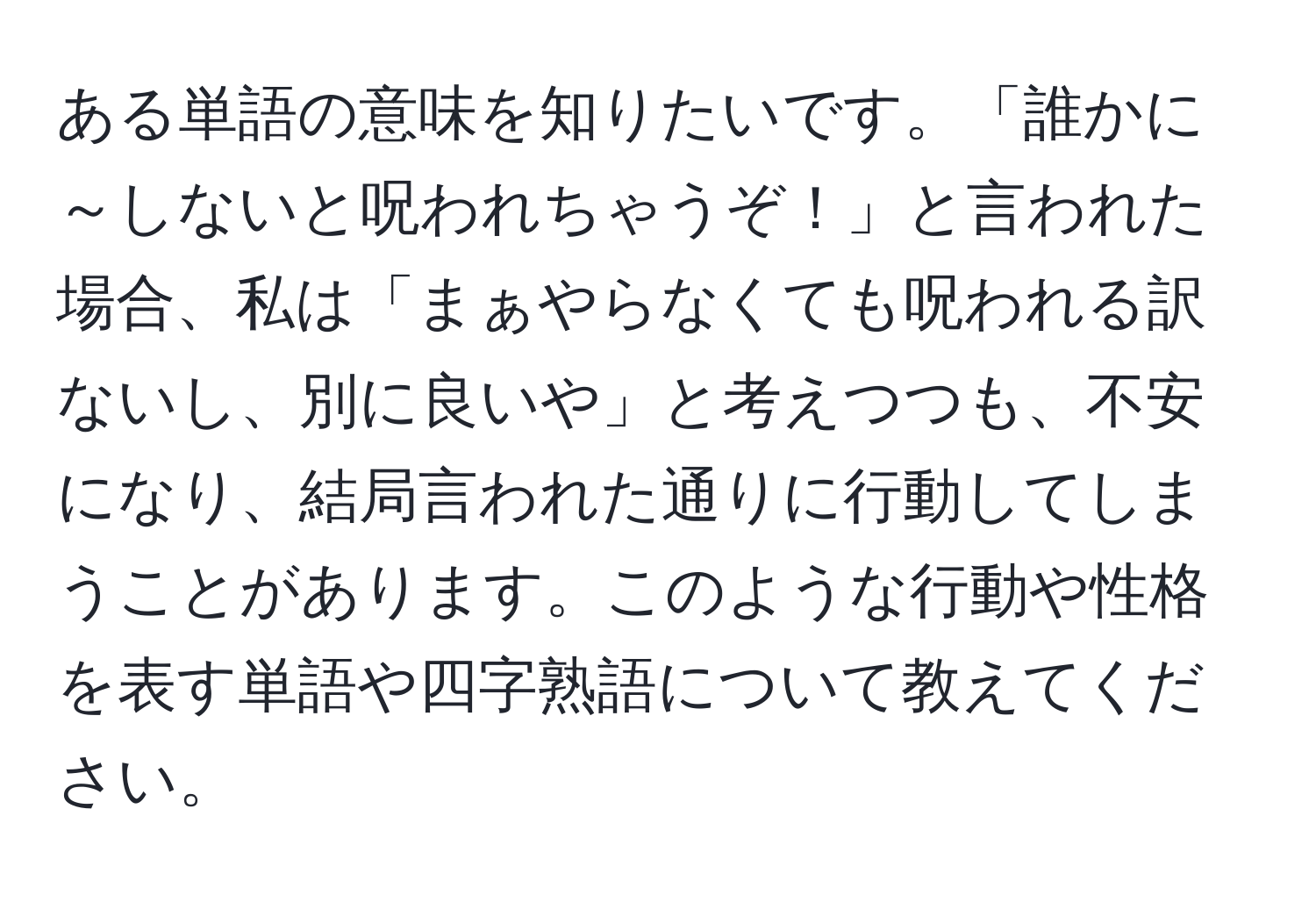 ある単語の意味を知りたいです。「誰かに～しないと呪われちゃうぞ！」と言われた場合、私は「まぁやらなくても呪われる訳ないし、別に良いや」と考えつつも、不安になり、結局言われた通りに行動してしまうことがあります。このような行動や性格を表す単語や四字熟語について教えてください。