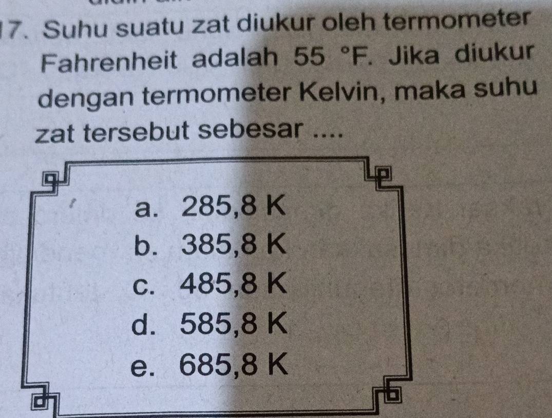 Suhu suatu zat diukur oleh termometer
Fahrenheit adalah 55°F. Jika diukur
dengan termometer Kelvin, maka suhu
zat tersebut sebesar ....
a. 285,8 K
b. 385,8 K
c. 485,8 K
d. 585,8 K
e. 685,8 K