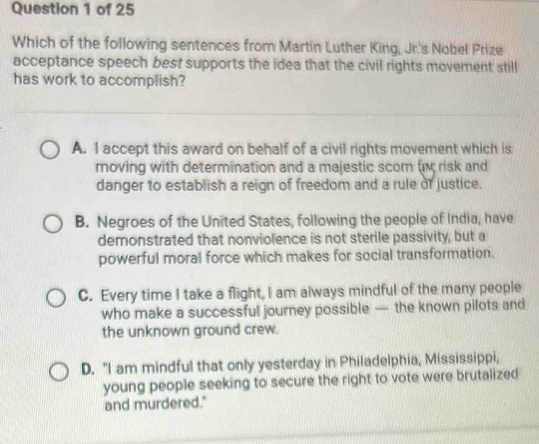 Which of the following sentences from Martin Luther King, Jr's Nobel Prize
acceptance speech best supports the idea that the civil rights movement still
has work to accomplish?
A. I accept this award on behalf of a civil rights movement which is
moving with determination and a majestic scom risk and
danger to establish a reign of freedom and a rule of justice.
B. Negroes of the United States, following the people of India, have
demonstrated that nonviolence is not sterile passivity, but a
powerful moral force which makes for social transformation.
C. Every time I take a flight, I am always mindful of the many people
who make a successful journey possible — the known pilots and
the unknown ground crew.
D. "I am mindful that only yesterday in Philadelphia, Mississippi,
young people seeking to secure the right to vote were brutalized
and murdered."