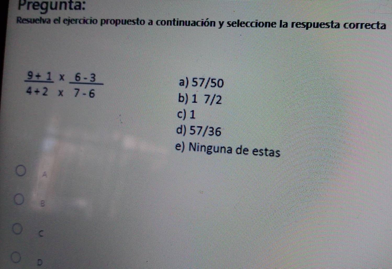 Pregunta:
Resuelva el ejercicio propuesto a continuación y seleccione la respuesta correcta
 (9+1)/4+2 beginarrayr *  * endarray  (6-3)/7-6 
a) 57/50
b) 1 7/2
c) 1
d) 57/36
e) Ninguna de estas
A
B
C
D