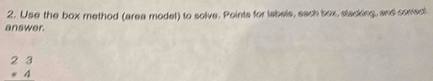 2, Use the box method (area model) to solve. Points for labele, each box, stacking, and comect 
answer.
beginarrayr 23 *4 endarray