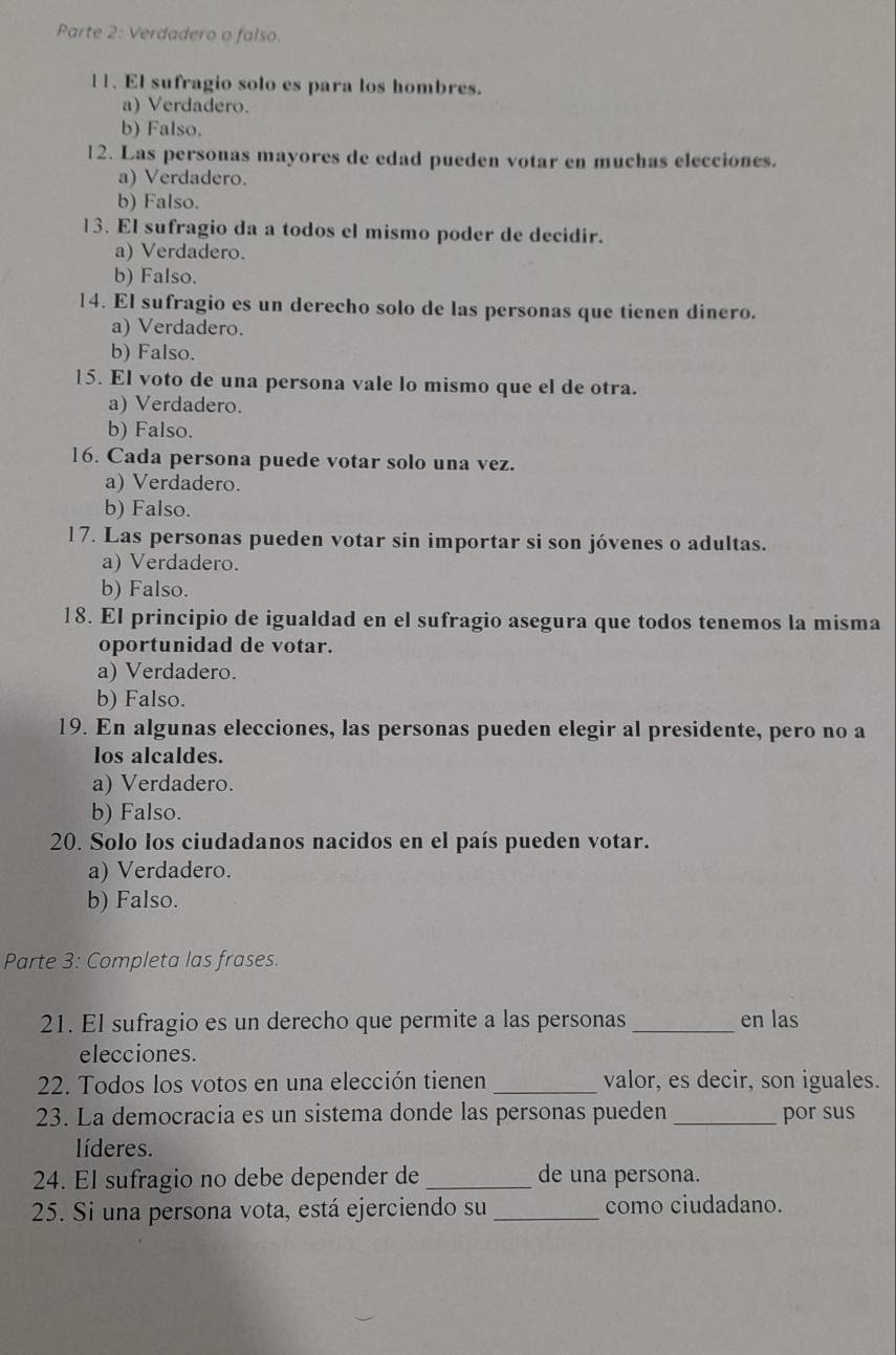 Parte 2: Verdadero o falso.
l1. El sufragio solo es para los hombres.
a) Verdadero.
b) Falso.
12. Las personas mayores de edad pueden votar en muchas elecciones.
a) Verdadero.
b) Falso.
13. El sufragio da a todos el mismo poder de decidir.
a) Verdadero.
b) Falso.
14. El sufragio es un derecho solo de las personas que tienen dinero.
a) Verdadero.
b) Falso.
15. El voto de una persona vale lo mismo que el de otra.
a) Verdadero.
b) Falso.
16. Cada persona puede votar solo una vez.
a) Verdadero.
b) Falso.
17. Las personas pueden votar sin importar si son jóvenes o adultas.
a) Verdadero.
b) Falso.
18. El principio de igualdad en el sufragio asegura que todos tenemos la misma
oportunidad de votar.
a) Verdadero.
b) Falso.
19. En algunas elecciones, las personas pueden elegir al presidente, pero no a
los alcaldes.
a) Verdadero.
b) Falso.
20. Solo los ciudadanos nacidos en el país pueden votar.
a) Verdadero.
b) Falso.
Parte 3: Completa las frases.
21. El sufragio es un derecho que permite a las personas _en las
elecciones.
22. Todos los votos en una elección tienen _valor, es decir, son iguales.
23. La democracia es un sistema donde las personas pueden _por sus
líderes.
24. El sufragio no debe depender de _de una persona.
25. Si una persona vota, está ejerciendo su _como ciudadano.