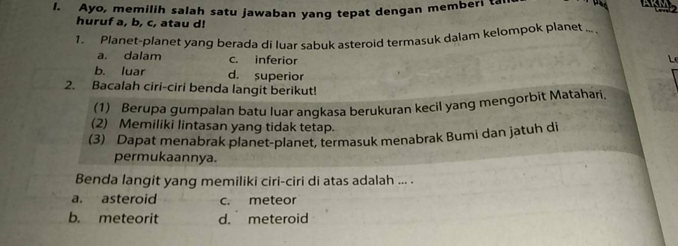 Ayo, memilih salah satu jawaban yang tepat dengan member! 
par AK
huruf a, b, c, atau d!
1. Planet-planet yang berada di luar sabuk asteroid termasuk dalam kelompok planet ... .
a. dalam c. inferior Le
b. luar d. superior
2. Bacalah ciri-ciri benda langit berikut!
(1) Berupa gumpalan batu luar angkasa berukuran kecil yang mengorbit Matahari.
(2) Memiliki lintasan yang tidak tetap.
(3) Dapat menabrak planet-planet, termasuk menabrak Bumi dan jatuh di
permukaannya.
Benda langit yang memiliki ciri-ciri di atas adalah ... .
a. asteroid c. meteor
b. meteorit d. meteroid