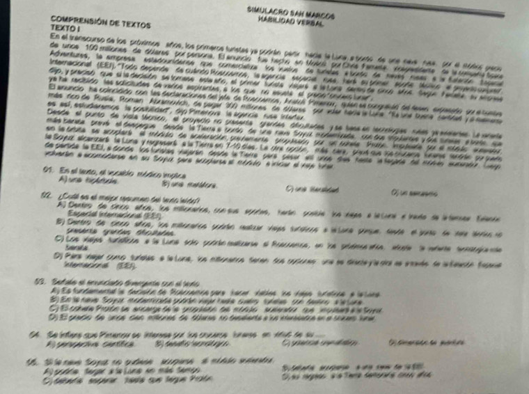 SIMULACRO SAM MARCOS VABILIDAD VERBAL
ComPRENSIÓN DE TEXTOS
TEXTO I
En el transcurso de los próvimos años, los primeros funstas ye podrán parti hadia la Luna, e sorto de une neve, na4 Sor el módios peco
de unoe 100 mailiones de dólares'' por persona. El anuncio' fue heçio en Mubus por Civia Fameta'epmsdente' de la tompara tove
Adentures, la ampresa estadoucidares que comerciatira los vudos de tunalas e trado de neves reas e la taterdo  tagaa
Internacional (EEI). '''Todo dependes' de cuando Rosccaros, la agancia'' espaces'' rusa ' herk  su pome scode Moiio el pepento cnqe
ip, y pracian que cadacaón setomana enaaro, el urmar lunda vaj6 a lstora semaste crco sra Saga telate a alga
ye he recibido las solictudes de varos espirantes a kos que no esuste at greno sniers ture 
El anuncio na colecidido con las decteracionas del ala de trcarramos, bratul Praner, suían se conguaióó del dames exfrnido se e conea
más dco de Rusia, Roman Abzamowch, de pagar 30 mdores de dueres por vuer hériaia Luña "Ra une tuina certdel y a memena
es esí, estudarsmos la gosiblidad', dip Pimerova  la sgancia ruse intadur
Deade el punto de vicla táorico, el proyerto no guasenta  grandes abqulades y ue bess en lecrrlogas sees preneientes Le arente
mde barata travé el dengerue  daade  le Tiera a cordo de una nava Soyu modamirade, con dre spleres y die srmes e tato qe
en learta se scuplers' el mbada de sudencón gutemente yopuaón yu se tnla Pate. Iptede fu e stalo set
le Soyerz alcanzart le Luna yregpesert e la Tièrre en 140 des. Le drs opcée, més care, cout que le cltane lnans sentée pu puem
de pertide le EEI, e donde  (osfunatas vajerán desóe la Tierre pare  géser ell urne dies heste la legade de mémén summóra Leg
do a  scomóane en su Sopa sue scpere  e ata lo sínce e ve l re
91. En el lento, el vocablo módico implica
A)una tréide E una mudera Oj un reanño
L uth an nl mahçn epuene del lada inide 
Al Dentos de ceca añea, los milicnates, con sus secdas, cato cíncia la naas e lacuna e tado de latamnas Eaania
Essaríal (nemacional (EE1)
B9 Deetrn de ceen stea, ton mtrraten yuido matau vips surdea a intura gieue, tnte el yna dn tae dera io
O) Los vapa rufaca e la Luna são conto mdizra a Pracania, un la pidaca día, sute a mdna senia nta
bents
Dy Para vaar como suíalas e leLona, ln mitenatra teren sun copones' une se dianteylesica as emada de in teasóo fatara
Intercaciona (E1
23. Satalo el enuncato trmcígnta son el tado
A y E s tun tamental a tacisón de Rcariamóacare hace vabes los vaen itatrca e  is toea 
D  E crnto de urca can mteras te tara no tandanta a ua nmintea en a seca ina 
S  Se intlens cue Pinenou se interese pur loe couance  lunanss en Atut de su 
A cerractva centífica O gnca spaón
S  cme Sopano qubas su guea é mtbdo séta 
godda Serar stalana em más Sameo         ae  ua cen  d   
tenta seprr tasta que lágue Pate D as mrpós d a Tema domerrs coss des