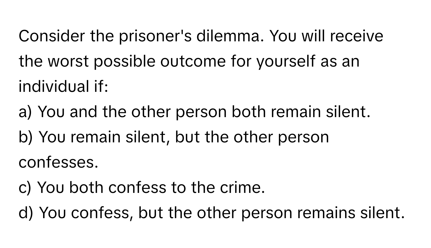 Consider the prisoner's dilemma. You will receive the worst possible outcome for yourself as an individual if:

a) You and the other person both remain silent.
b) You remain silent, but the other person confesses.
c) You both confess to the crime.
d) You confess, but the other person remains silent.