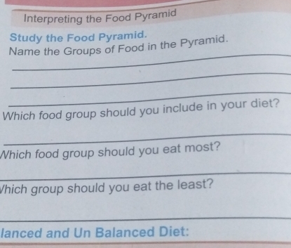 Interpreting the Food Pyramid 
Study the Food Pyramid. 
_ 
Name the Groups of Food in the Pyramid. 
_ 
_ 
Which food group should you include in your diet? 
_ 
Which food group should you eat most? 
_ 
Which group should you eat the least? 
_ 
_ 
_ 
lanced and Un Balanced Diet: