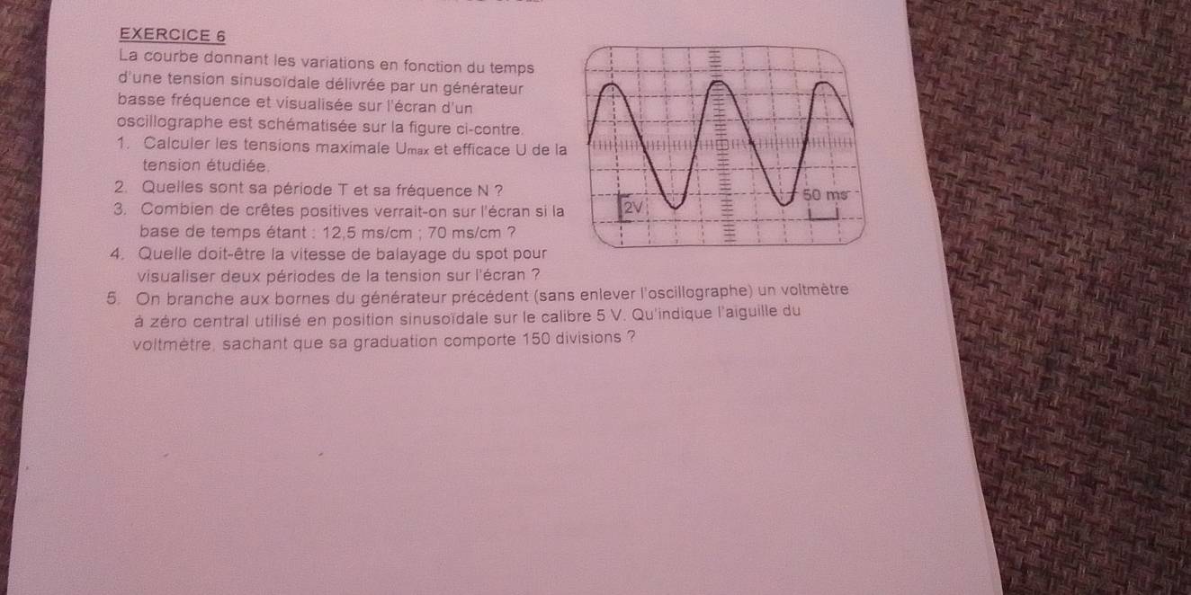 La courbe donnant les variations en fonction du temps 
d'une tension sinusoïdale délivrée par un générateur 
basse fréquence et visualisée sur l'écran d'un 
oscillographe est schématisée sur la figure ci-contre. 
1. Calculer les tensions maximale Umax et efficace U de l 
tension étudiée 
2. Quelles sont sa période T et sa fréquence N ? 
3. Combien de crêtes positives verrait-on sur l'écran si la 
base de temps étant : 12,5 ms/cm; 70 ms/cm ? 
4. Quelle doit-être la vitesse de balayage du spot pour 
visualiser deux périodes de la tension sur l'écran ? 
5. On branche aux bornes du générateur précédent (sans enlever l'oscillographe) un voltmètre 
à zéro central utilisé en position sinusoïdale sur le calibre 5 V. Qu'indique l'aiguille du 
voltmètre, sachant que sa graduation comporte 150 divisions ?