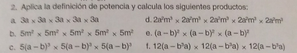 Aplica la definición de potencia y calcula los siguientes productos: 
a. 3a* 3a* 3a* 3a* 3a d. 2a^2m^3* 2a^2m^3* 2a^2m^3* 2a^2m^3* 2a^2m^3
b. 5m^2* 5m^2* 5m^2* 5m^2* 5m^2 e. (a-b)^2* (a-b)^2* (a-b)^2
C. 5(a-b)^3* 5(a-b)^3* 5(a-b)^3 f. 12(a-b^3a)* 12(a-b^3a)* 12(a-b^3a)