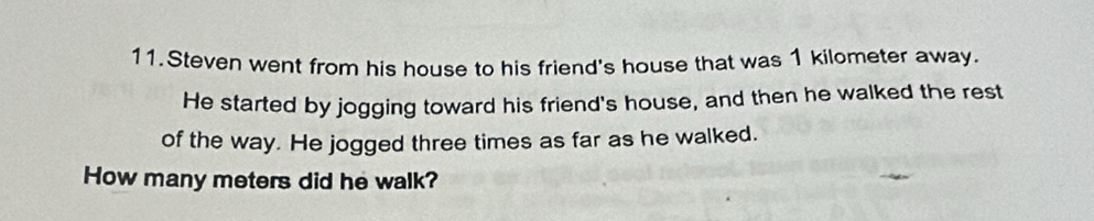 Steven went from his house to his friend's house that was 1 kilometer away. 
He started by jogging toward his friend's house, and then he walked the rest 
of the way. He jogged three times as far as he walked. 
How many meters did he walk?